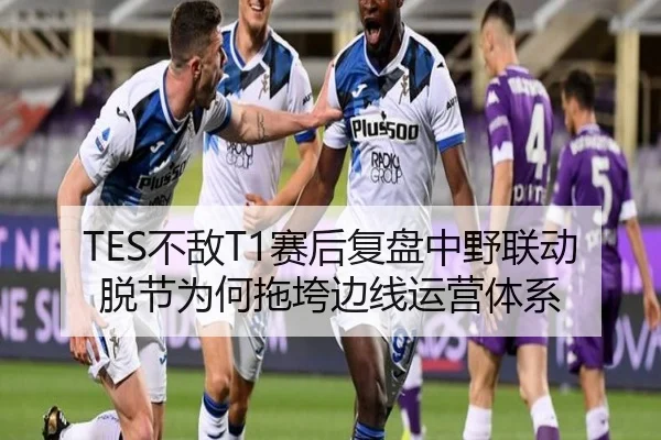 TES不敌T1赛后复盘中野联动脱节为何拖垮边线运营体系